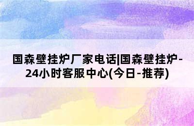 国森壁挂炉厂家电话|国森壁挂炉-24小时客服中心(今日-推荐)